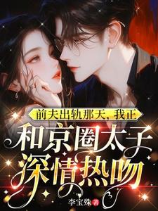 完结版《前夫出轨那天，我正和京圈太子深情热吻》在线免费阅读